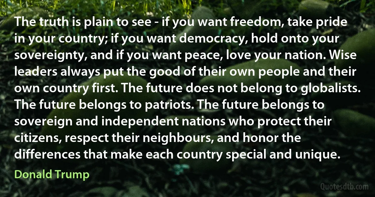 The truth is plain to see - if you want freedom, take pride in your country; if you want democracy, hold onto your sovereignty, and if you want peace, love your nation. Wise leaders always put the good of their own people and their own country first. The future does not belong to globalists. The future belongs to patriots. The future belongs to sovereign and independent nations who protect their citizens, respect their neighbours, and honor the differences that make each country special and unique. (Donald Trump)