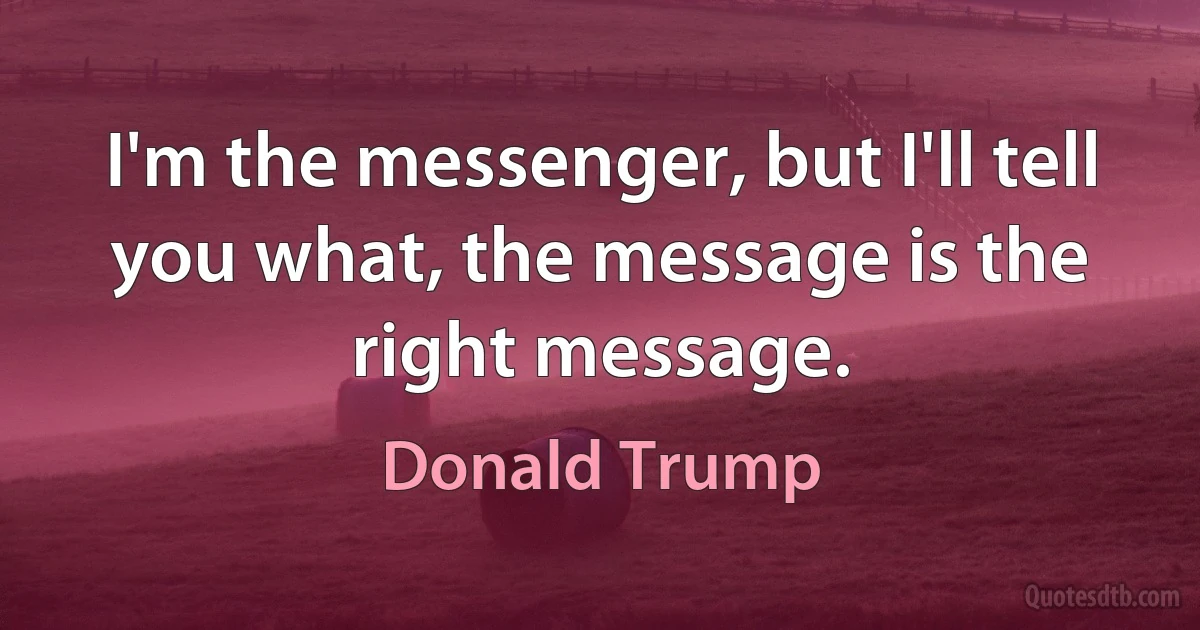 I'm the messenger, but I'll tell you what, the message is the right message. (Donald Trump)