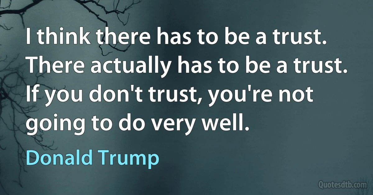 I think there has to be a trust. There actually has to be a trust. If you don't trust, you're not going to do very well. (Donald Trump)