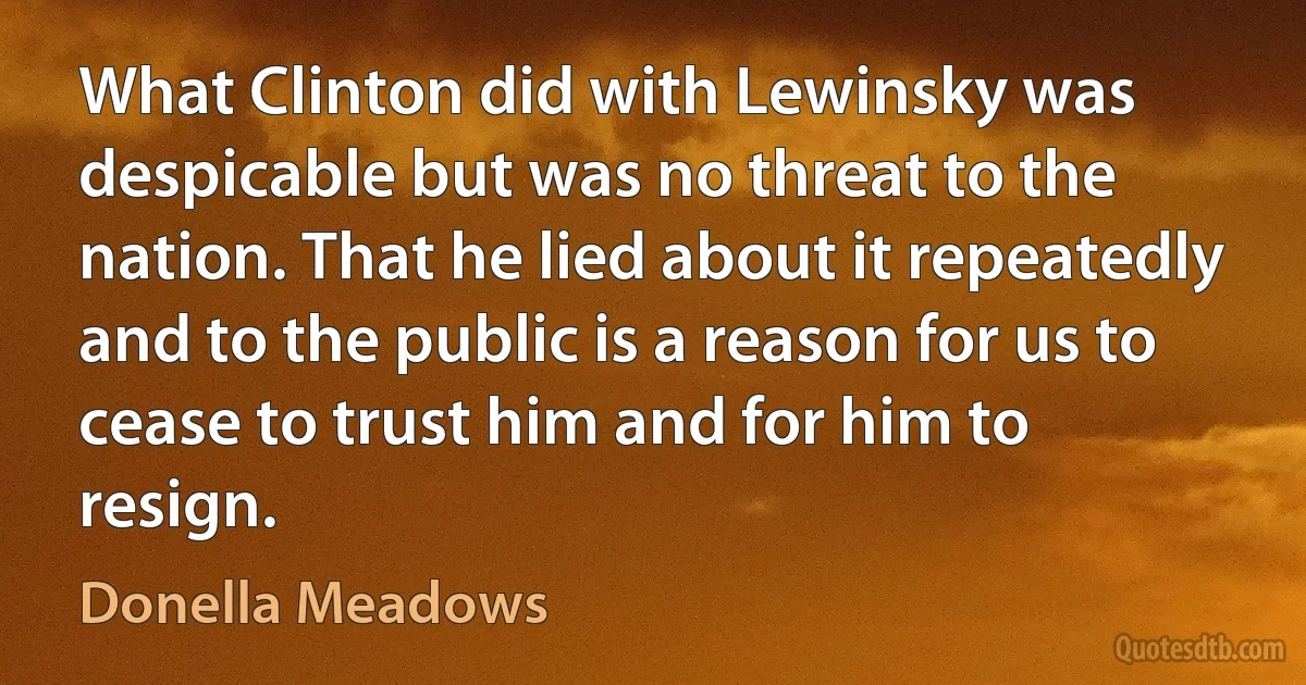 What Clinton did with Lewinsky was despicable but was no threat to the nation. That he lied about it repeatedly and to the public is a reason for us to cease to trust him and for him to resign. (Donella Meadows)