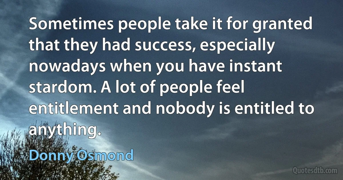 Sometimes people take it for granted that they had success, especially nowadays when you have instant stardom. A lot of people feel entitlement and nobody is entitled to anything. (Donny Osmond)