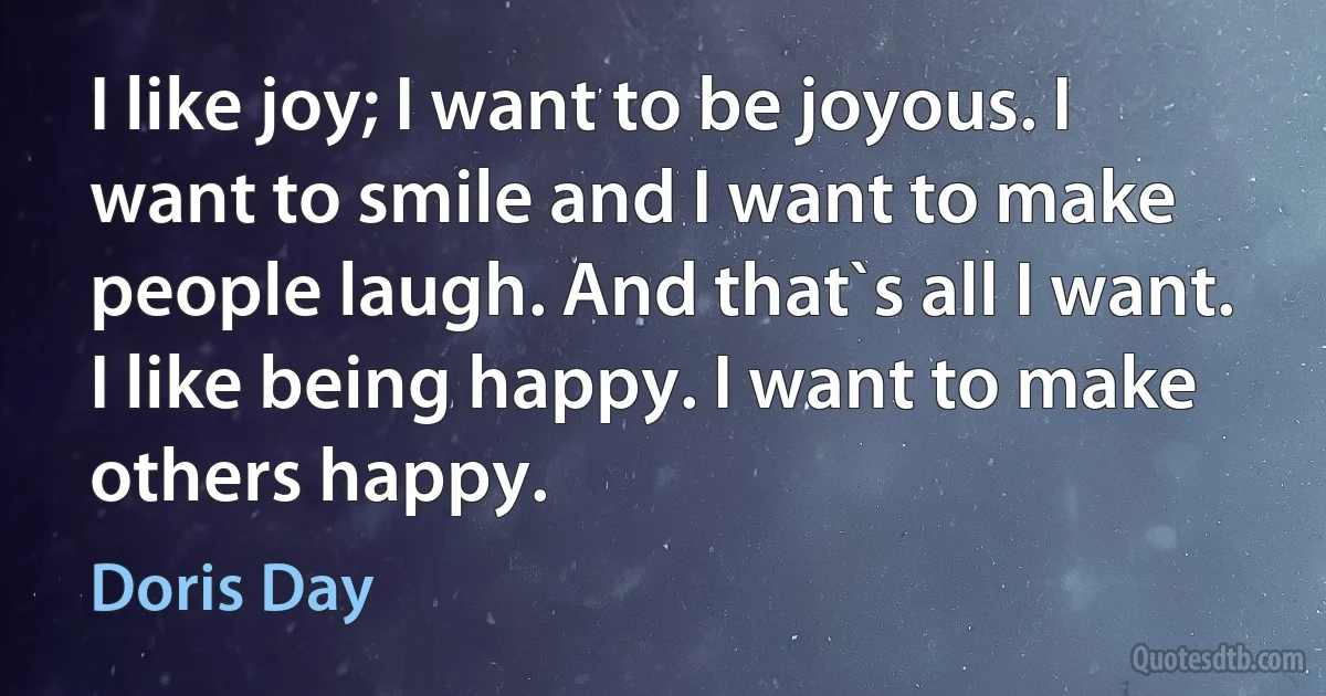 I like joy; I want to be joyous. I want to smile and I want to make people laugh. And that`s all I want. I like being happy. I want to make others happy. (Doris Day)