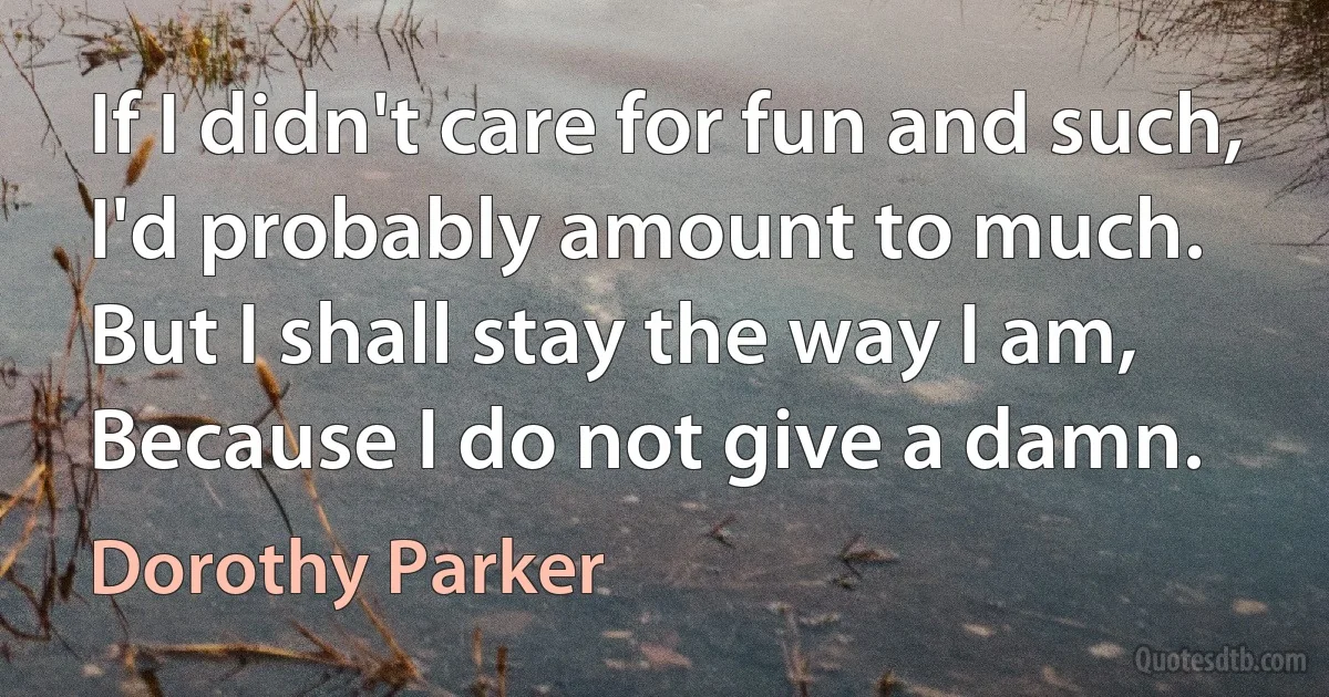 If I didn't care for fun and such,
I'd probably amount to much.
But I shall stay the way I am,
Because I do not give a damn. (Dorothy Parker)