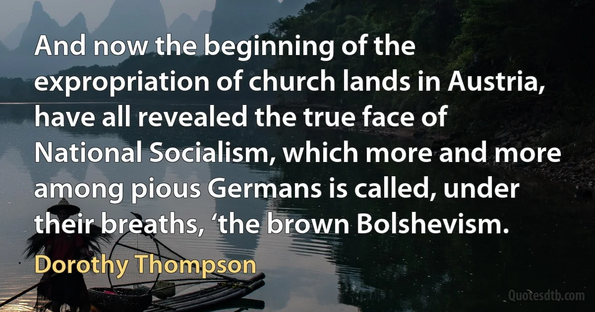 And now the beginning of the expropriation of church lands in Austria, have all revealed the true face of National Socialism, which more and more among pious Germans is called, under their breaths, ‘the brown Bolshevism. (Dorothy Thompson)