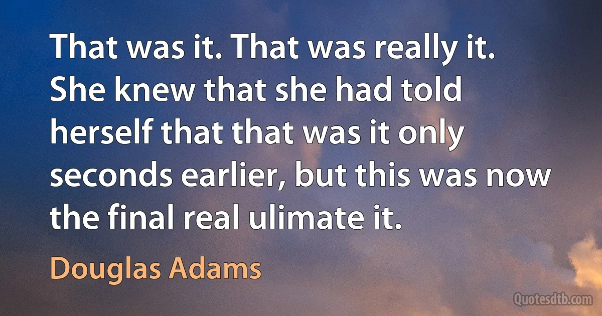 That was it. That was really it. She knew that she had told herself that that was it only seconds earlier, but this was now the final real ulimate it. (Douglas Adams)