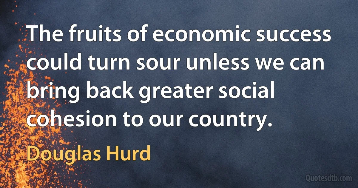 The fruits of economic success could turn sour unless we can bring back greater social cohesion to our country. (Douglas Hurd)