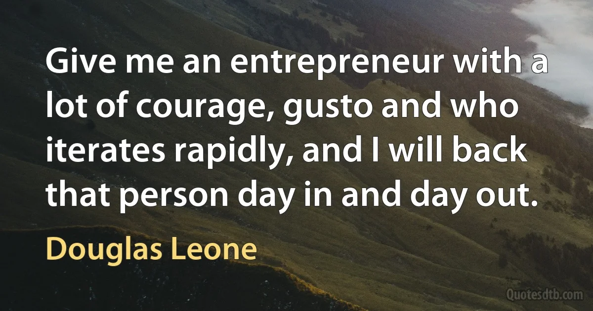 Give me an entrepreneur with a lot of courage, gusto and who iterates rapidly, and I will back that person day in and day out. (Douglas Leone)