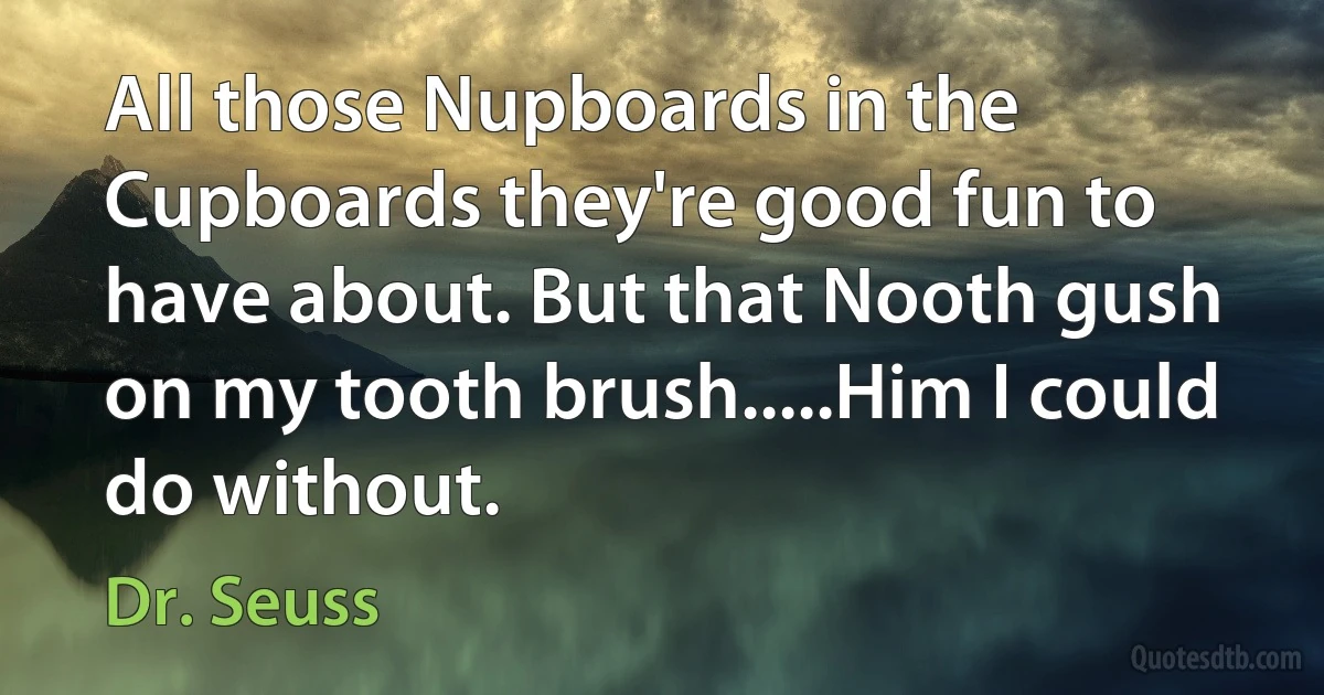 All those Nupboards in the Cupboards they're good fun to have about. But that Nooth gush on my tooth brush.....Him I could do without. (Dr. Seuss)