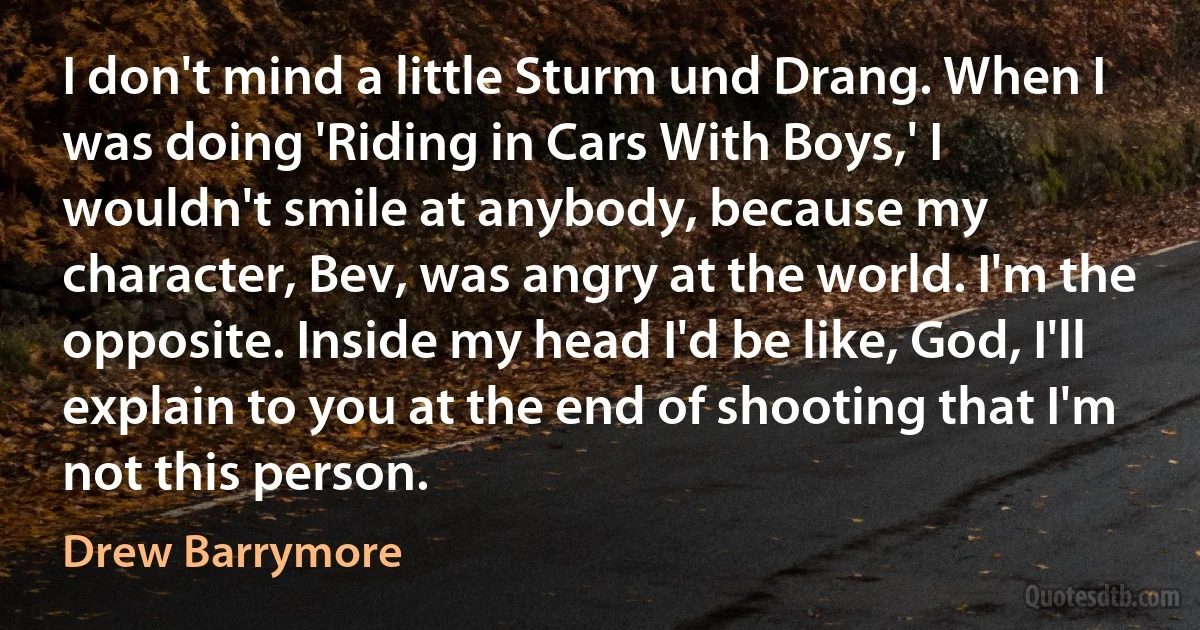 I don't mind a little Sturm und Drang. When I was doing 'Riding in Cars With Boys,' I wouldn't smile at anybody, because my character, Bev, was angry at the world. I'm the opposite. Inside my head I'd be like, God, I'll explain to you at the end of shooting that I'm not this person. (Drew Barrymore)