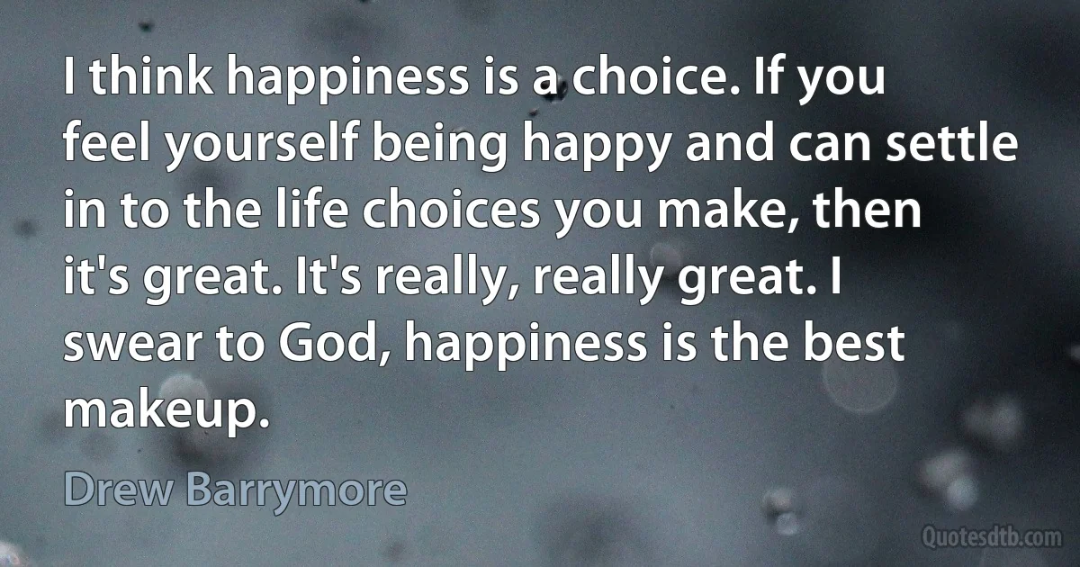 I think happiness is a choice. If you feel yourself being happy and can settle in to the life choices you make, then it's great. It's really, really great. I swear to God, happiness is the best makeup. (Drew Barrymore)