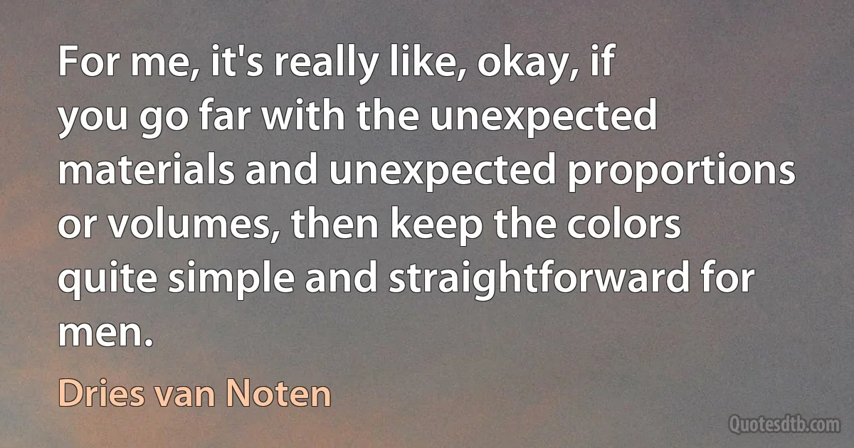 For me, it's really like, okay, if you go far with the unexpected materials and unexpected proportions or volumes, then keep the colors quite simple and straightforward for men. (Dries van Noten)