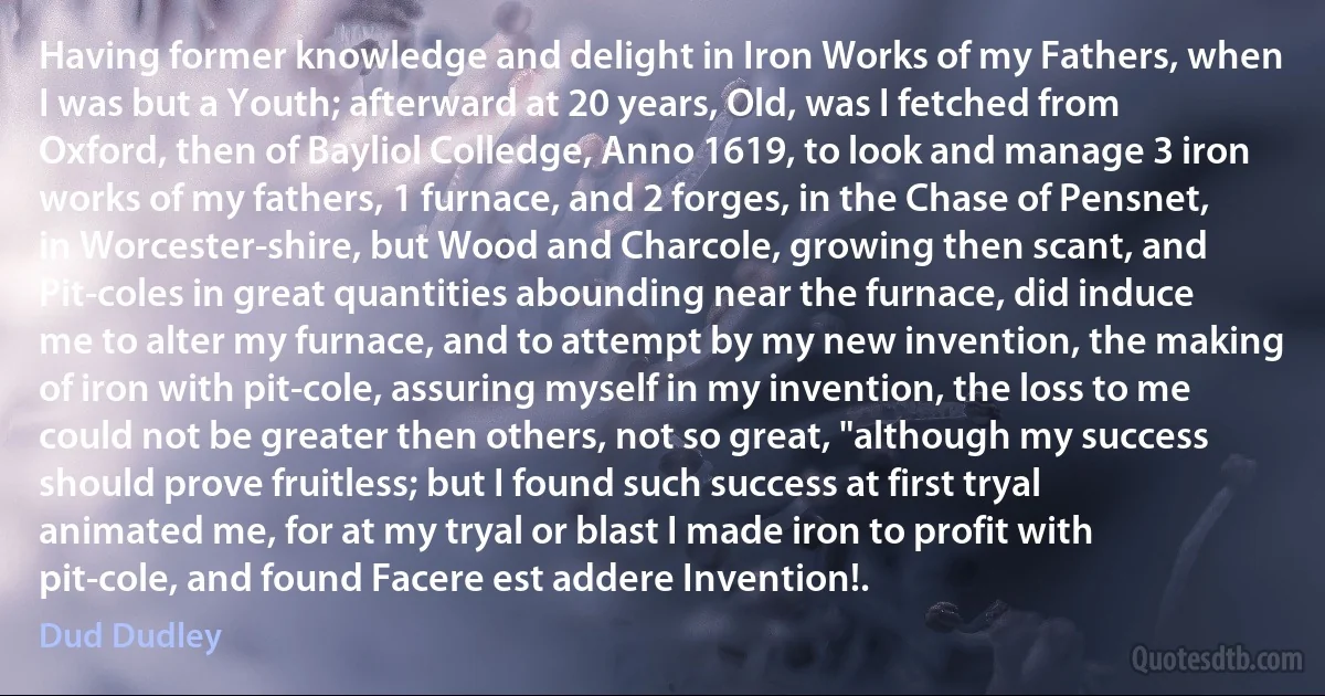 Having former knowledge and delight in Iron Works of my Fathers, when I was but a Youth; afterward at 20 years, Old, was I fetched from Oxford, then of Bayliol Colledge, Anno 1619, to look and manage 3 iron works of my fathers, 1 furnace, and 2 forges, in the Chase of Pensnet, in Worcester-shire, but Wood and Charcole, growing then scant, and Pit-coles in great quantities abounding near the furnace, did induce me to alter my furnace, and to attempt by my new invention, the making of iron with pit-cole, assuring myself in my invention, the loss to me could not be greater then others, not so great, "although my success should prove fruitless; but I found such success at first tryal animated me, for at my tryal or blast I made iron to profit with pit-cole, and found Facere est addere Invention!. (Dud Dudley)