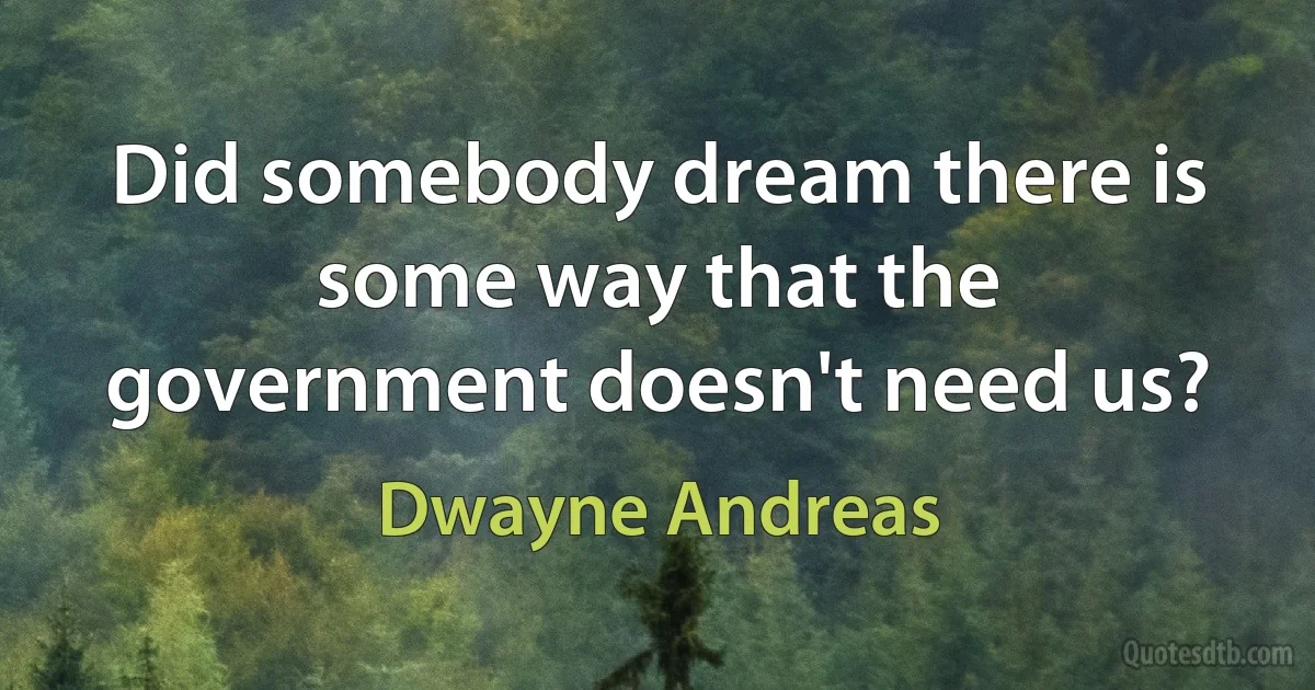 Did somebody dream there is some way that the government doesn't need us? (Dwayne Andreas)