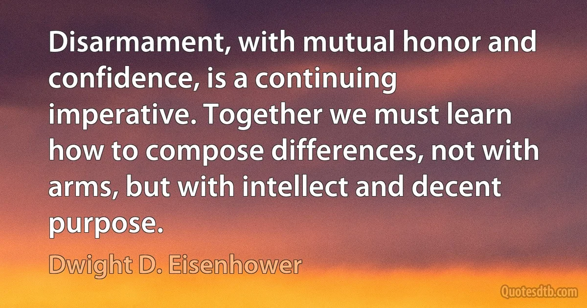 Disarmament, with mutual honor and confidence, is a continuing imperative. Together we must learn how to compose differences, not with arms, but with intellect and decent purpose. (Dwight D. Eisenhower)