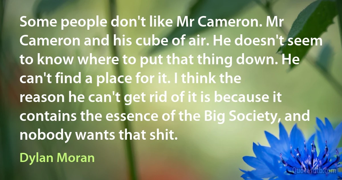 Some people don't like Mr Cameron. Mr Cameron and his cube of air. He doesn't seem to know where to put that thing down. He can't find a place for it. I think the reason he can't get rid of it is because it contains the essence of the Big Society, and nobody wants that shit. (Dylan Moran)