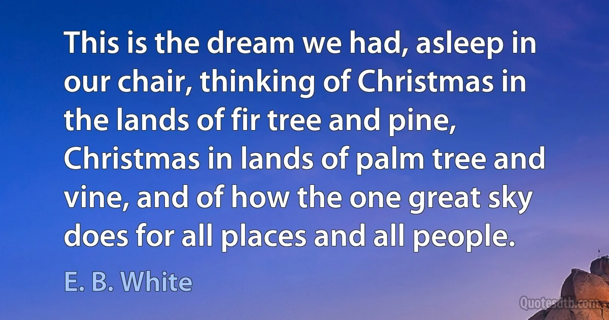 This is the dream we had, asleep in our chair, thinking of Christmas in the lands of fir tree and pine, Christmas in lands of palm tree and vine, and of how the one great sky does for all places and all people. (E. B. White)