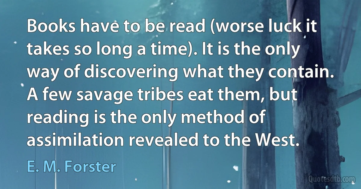 Books have to be read (worse luck it takes so long a time). It is the only way of discovering what they contain. A few savage tribes eat them, but reading is the only method of assimilation revealed to the West. (E. M. Forster)