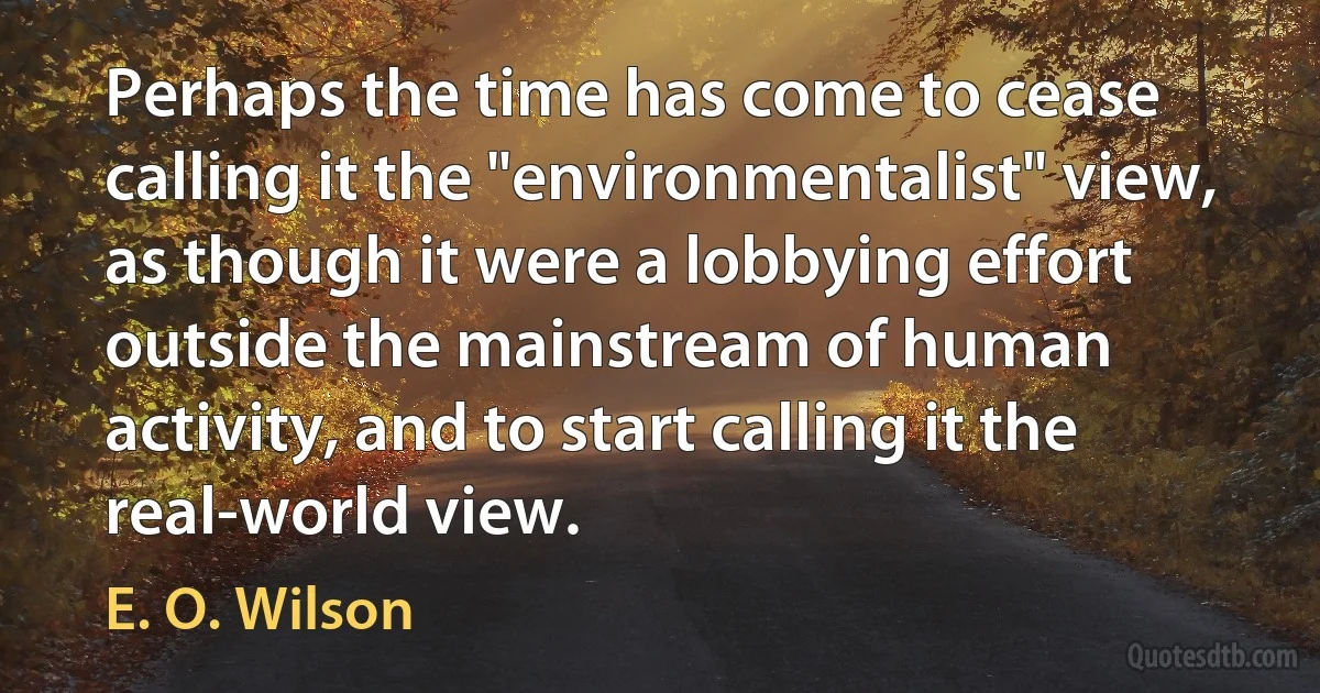 Perhaps the time has come to cease calling it the "environmentalist" view, as though it were a lobbying effort outside the mainstream of human activity, and to start calling it the real-world view. (E. O. Wilson)