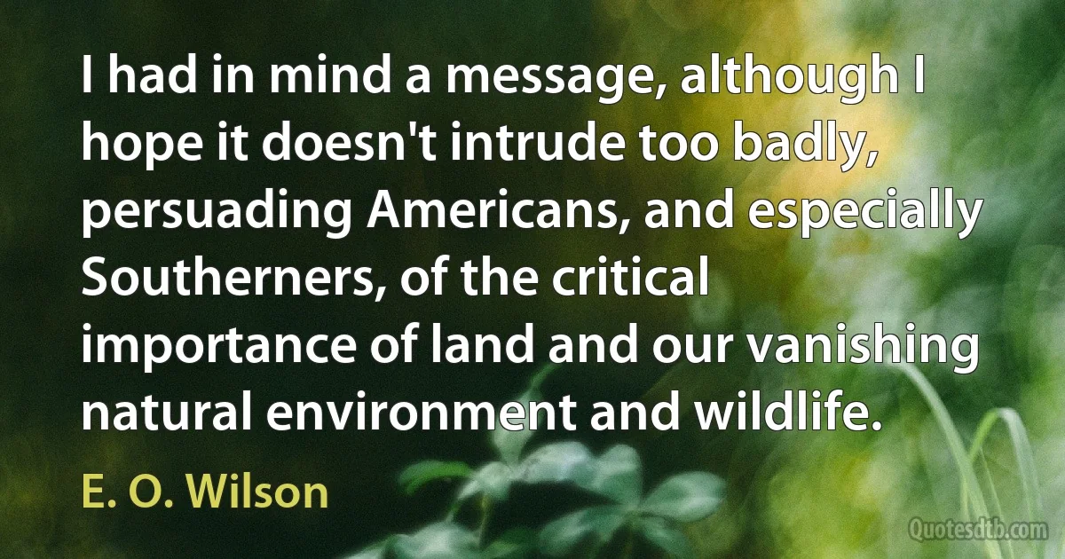 I had in mind a message, although I hope it doesn't intrude too badly, persuading Americans, and especially Southerners, of the critical importance of land and our vanishing natural environment and wildlife. (E. O. Wilson)