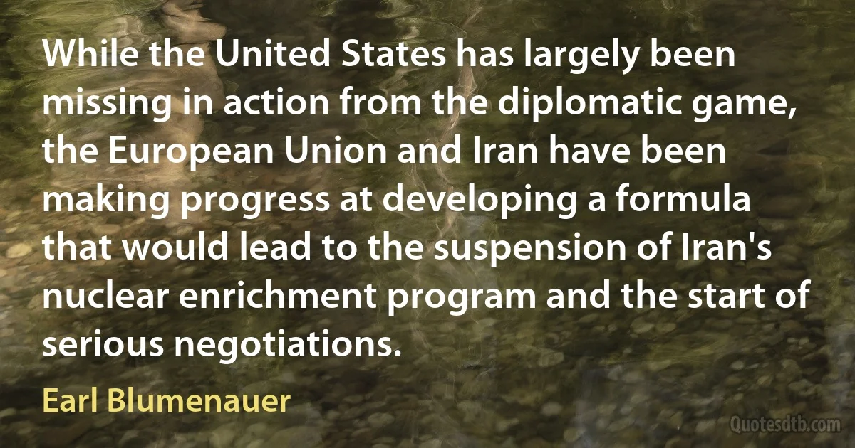 While the United States has largely been missing in action from the diplomatic game, the European Union and Iran have been making progress at developing a formula that would lead to the suspension of Iran's nuclear enrichment program and the start of serious negotiations. (Earl Blumenauer)