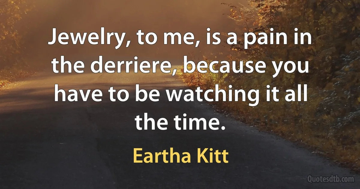 Jewelry, to me, is a pain in the derriere, because you have to be watching it all the time. (Eartha Kitt)