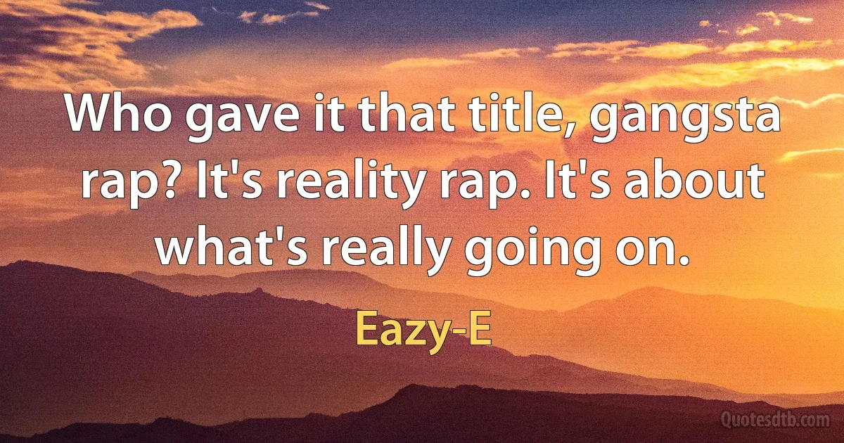 Who gave it that title, gangsta rap? It's reality rap. It's about what's really going on. (Eazy-E)