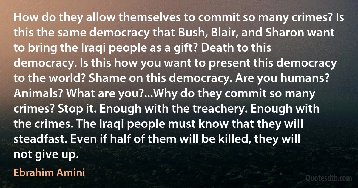 How do they allow themselves to commit so many crimes? Is this the same democracy that Bush, Blair, and Sharon want to bring the Iraqi people as a gift? Death to this democracy. Is this how you want to present this democracy to the world? Shame on this democracy. Are you humans? Animals? What are you?...Why do they commit so many crimes? Stop it. Enough with the treachery. Enough with the crimes. The Iraqi people must know that they will steadfast. Even if half of them will be killed, they will not give up. (Ebrahim Amini)