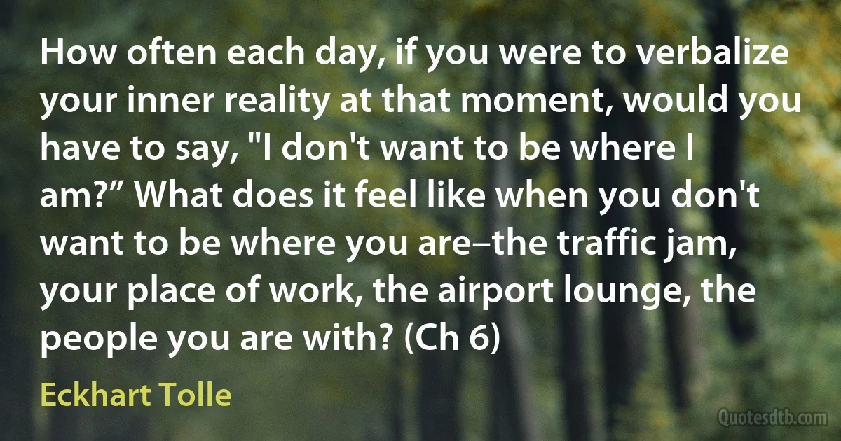 How often each day, if you were to verbalize your inner reality at that moment, would you have to say, "I don't want to be where I am?” What does it feel like when you don't want to be where you are–the traffic jam, your place of work, the airport lounge, the people you are with? (Ch 6) (Eckhart Tolle)