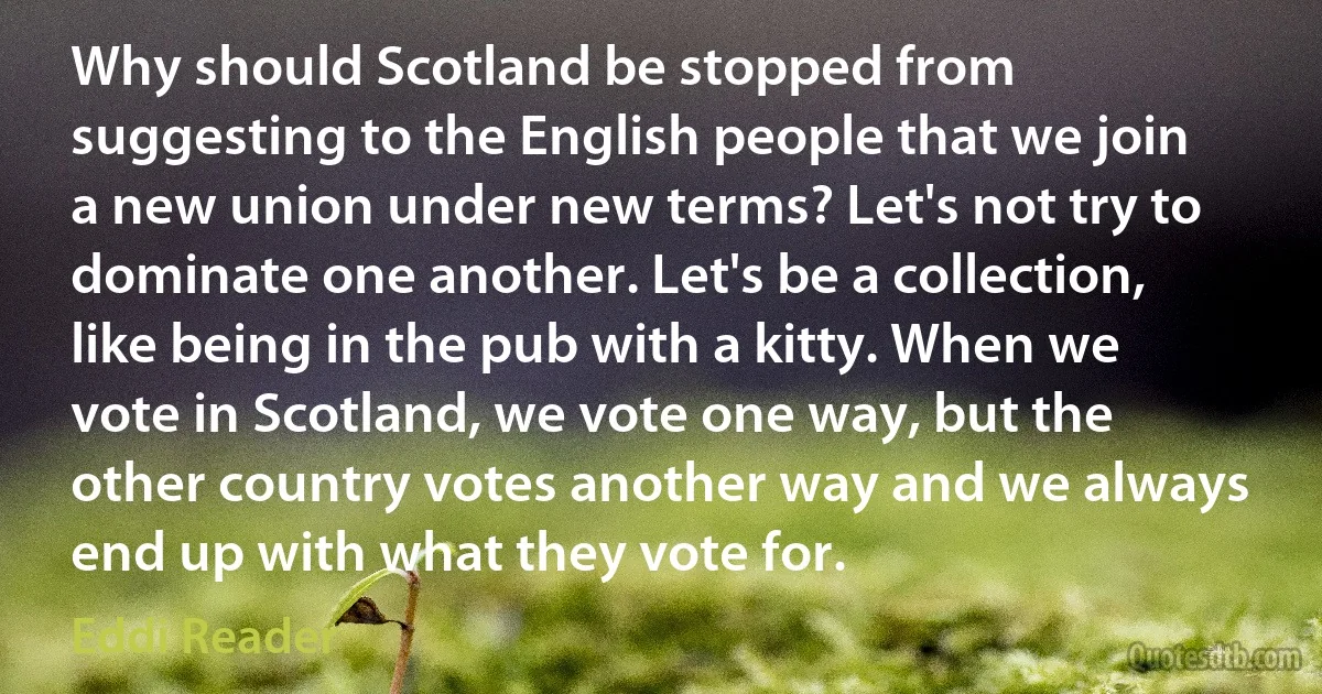 Why should Scotland be stopped from suggesting to the English people that we join a new union under new terms? Let's not try to dominate one another. Let's be a collection, like being in the pub with a kitty. When we vote in Scotland, we vote one way, but the other country votes another way and we always end up with what they vote for. (Eddi Reader)