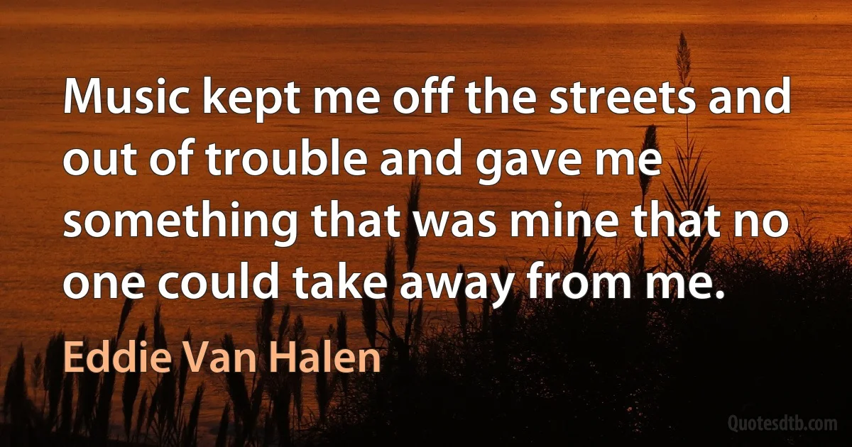 Music kept me off the streets and out of trouble and gave me something that was mine that no one could take away from me. (Eddie Van Halen)