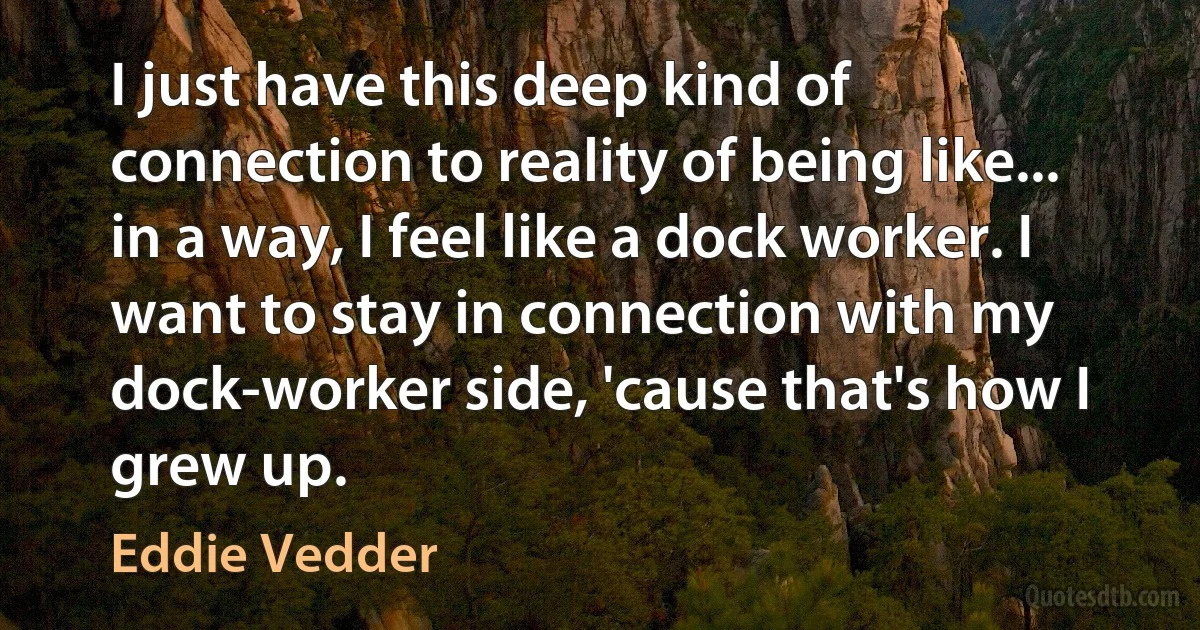 I just have this deep kind of connection to reality of being like... in a way, I feel like a dock worker. I want to stay in connection with my dock-worker side, 'cause that's how I grew up. (Eddie Vedder)