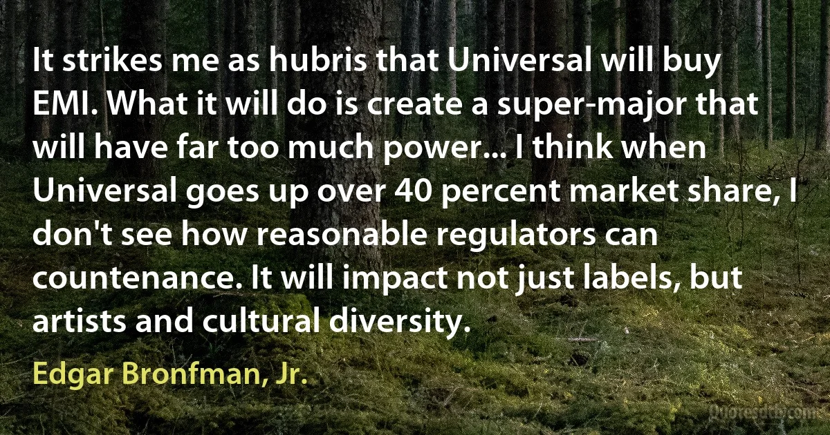 It strikes me as hubris that Universal will buy EMI. What it will do is create a super-major that will have far too much power... I think when Universal goes up over 40 percent market share, I don't see how reasonable regulators can countenance. It will impact not just labels, but artists and cultural diversity. (Edgar Bronfman, Jr.)