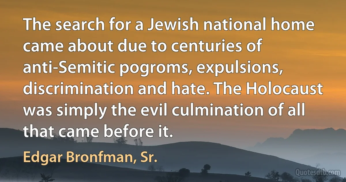 The search for a Jewish national home came about due to centuries of anti-Semitic pogroms, expulsions, discrimination and hate. The Holocaust was simply the evil culmination of all that came before it. (Edgar Bronfman, Sr.)