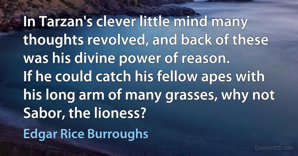 In Tarzan's clever little mind many thoughts revolved, and back of these was his divine power of reason.
If he could catch his fellow apes with his long arm of many grasses, why not Sabor, the lioness? (Edgar Rice Burroughs)