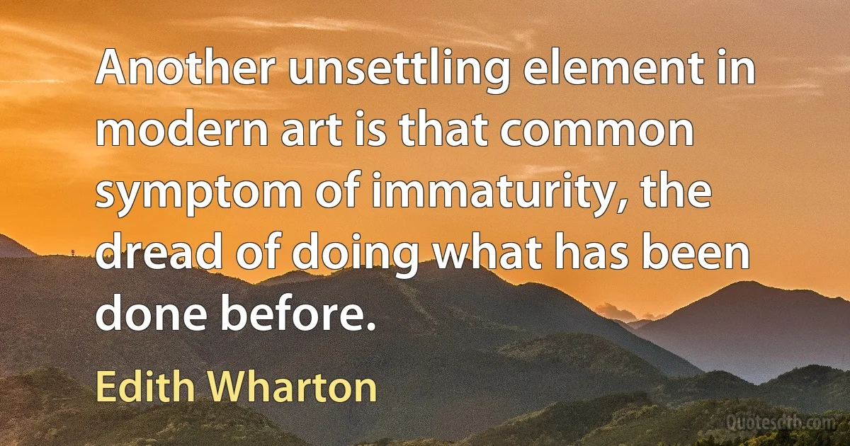 Another unsettling element in modern art is that common symptom of immaturity, the dread of doing what has been done before. (Edith Wharton)