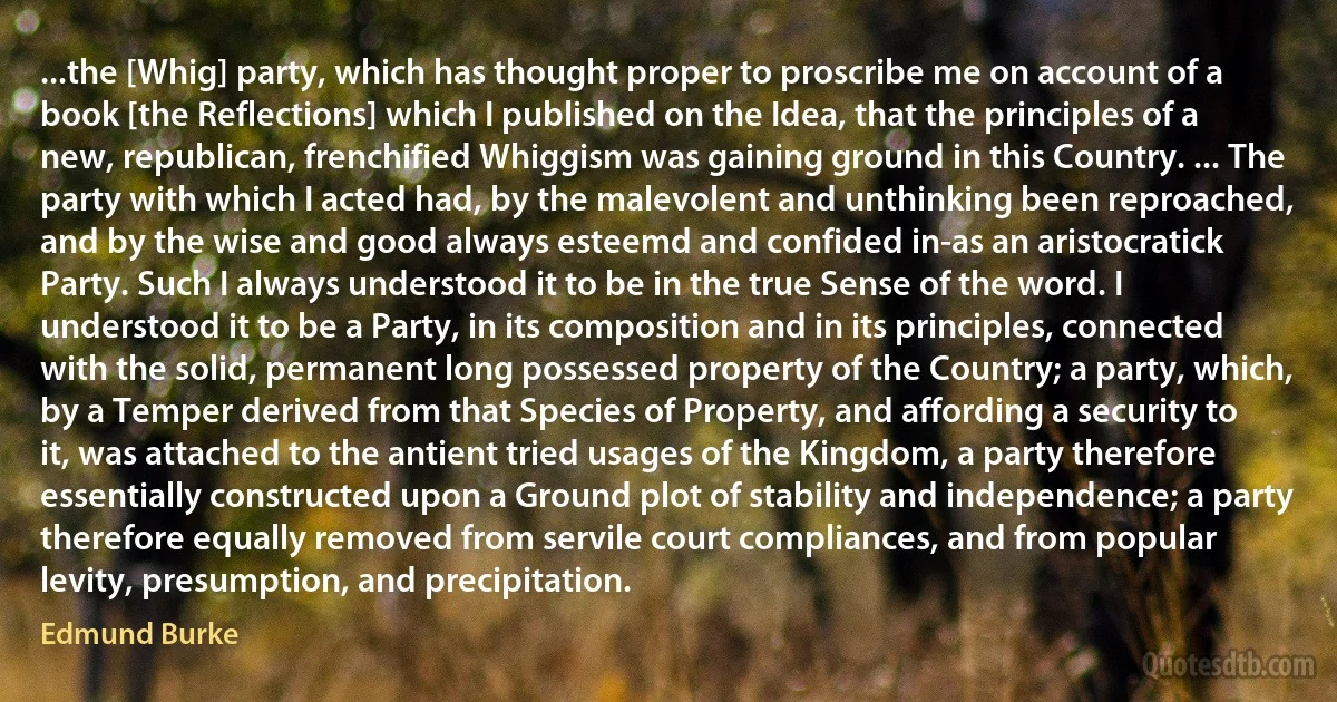 ...the [Whig] party, which has thought proper to proscribe me on account of a book [the Reflections] which I published on the Idea, that the principles of a new, republican, frenchified Whiggism was gaining ground in this Country. ... The party with which I acted had, by the malevolent and unthinking been reproached, and by the wise and good always esteemd and confided in-as an aristocratick Party. Such I always understood it to be in the true Sense of the word. I understood it to be a Party, in its composition and in its principles, connected with the solid, permanent long possessed property of the Country; a party, which, by a Temper derived from that Species of Property, and affording a security to it, was attached to the antient tried usages of the Kingdom, a party therefore essentially constructed upon a Ground plot of stability and independence; a party therefore equally removed from servile court compliances, and from popular levity, presumption, and precipitation. (Edmund Burke)