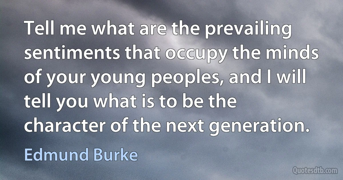 Tell me what are the prevailing sentiments that occupy the minds of your young peoples, and I will tell you what is to be the character of the next generation. (Edmund Burke)