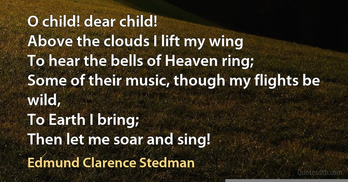 O child! dear child!
Above the clouds I lift my wing
To hear the bells of Heaven ring;
Some of their music, though my flights be wild,
To Earth I bring;
Then let me soar and sing! (Edmund Clarence Stedman)