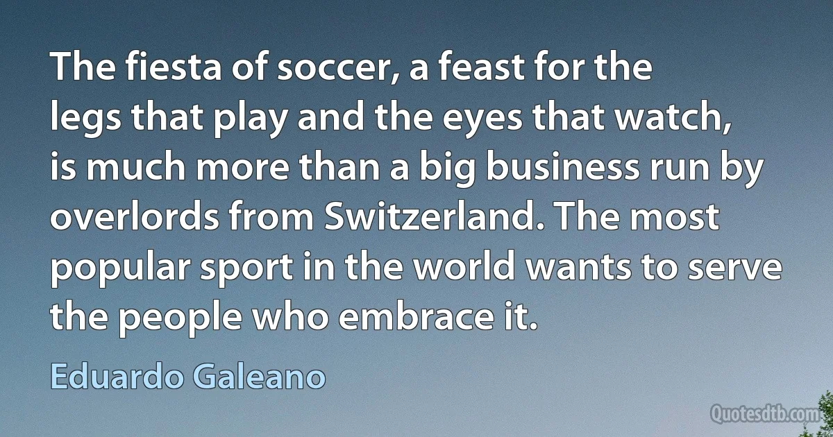 The fiesta of soccer, a feast for the legs that play and the eyes that watch, is much more than a big business run by overlords from Switzerland. The most popular sport in the world wants to serve the people who embrace it. (Eduardo Galeano)