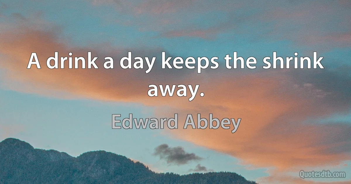 A drink a day keeps the shrink away. (Edward Abbey)