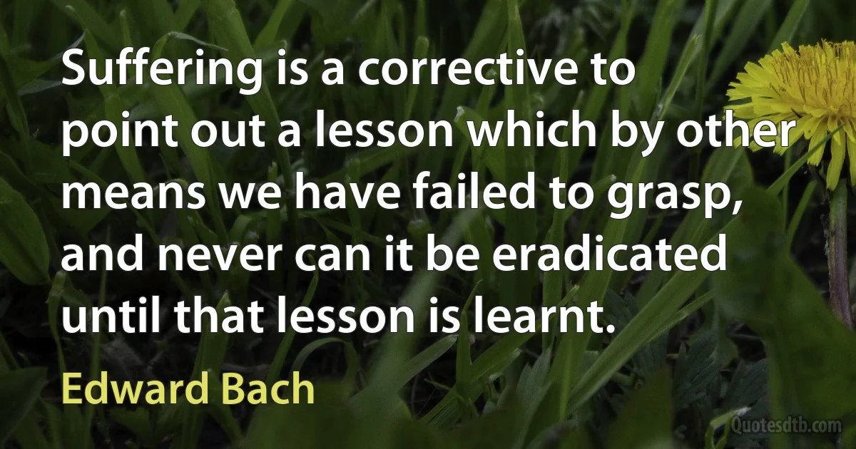 Suffering is a corrective to point out a lesson which by other means we have failed to grasp, and never can it be eradicated until that lesson is learnt. (Edward Bach)