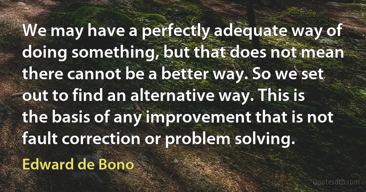 We may have a perfectly adequate way of doing something, but that does not mean there cannot be a better way. So we set out to find an alternative way. This is the basis of any improvement that is not fault correction or problem solving. (Edward de Bono)