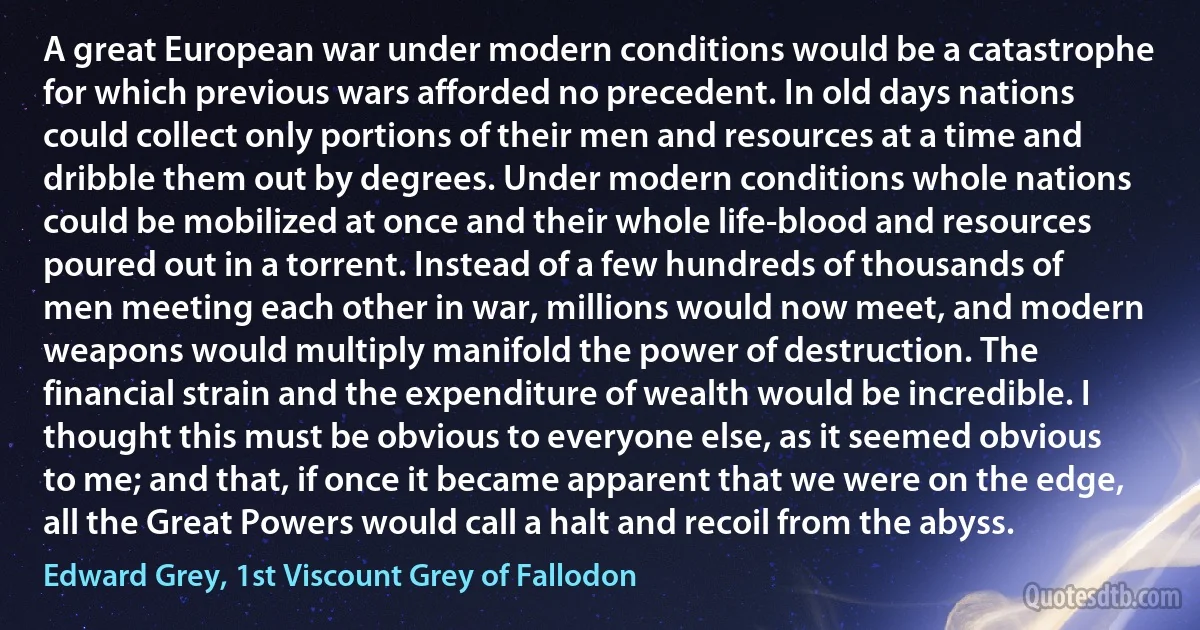 A great European war under modern conditions would be a catastrophe for which previous wars afforded no precedent. In old days nations could collect only portions of their men and resources at a time and dribble them out by degrees. Under modern conditions whole nations could be mobilized at once and their whole life-blood and resources poured out in a torrent. Instead of a few hundreds of thousands of men meeting each other in war, millions would now meet, and modern weapons would multiply manifold the power of destruction. The financial strain and the expenditure of wealth would be incredible. I thought this must be obvious to everyone else, as it seemed obvious to me; and that, if once it became apparent that we were on the edge, all the Great Powers would call a halt and recoil from the abyss. (Edward Grey, 1st Viscount Grey of Fallodon)