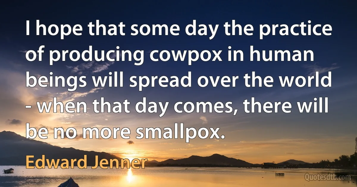 I hope that some day the practice of producing cowpox in human beings will spread over the world - when that day comes, there will be no more smallpox. (Edward Jenner)