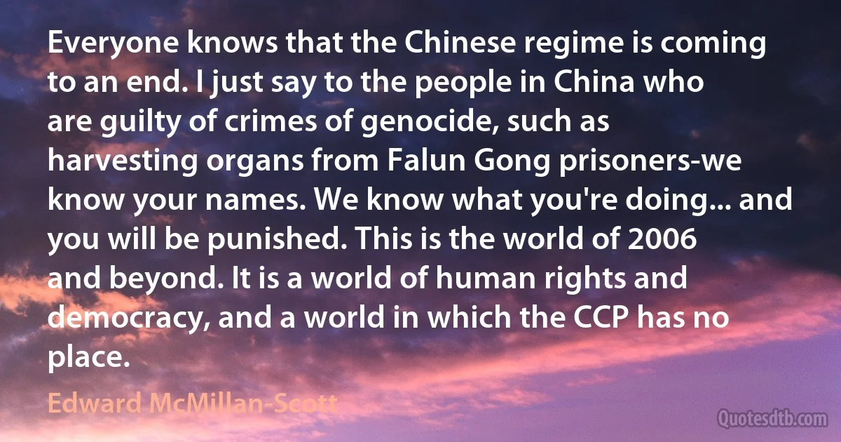 Everyone knows that the Chinese regime is coming to an end. I just say to the people in China who are guilty of crimes of genocide, such as harvesting organs from Falun Gong prisoners-we know your names. We know what you're doing... and you will be punished. This is the world of 2006 and beyond. It is a world of human rights and democracy, and a world in which the CCP has no place. (Edward McMillan-Scott)