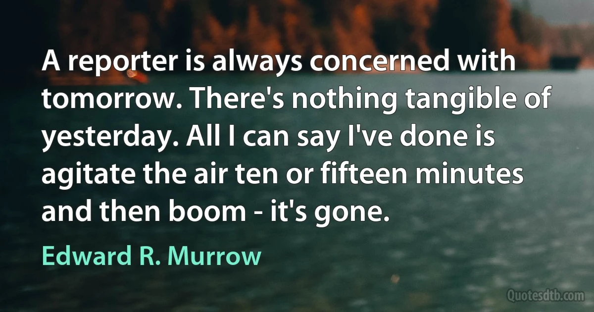 A reporter is always concerned with tomorrow. There's nothing tangible of yesterday. All I can say I've done is agitate the air ten or fifteen minutes and then boom - it's gone. (Edward R. Murrow)