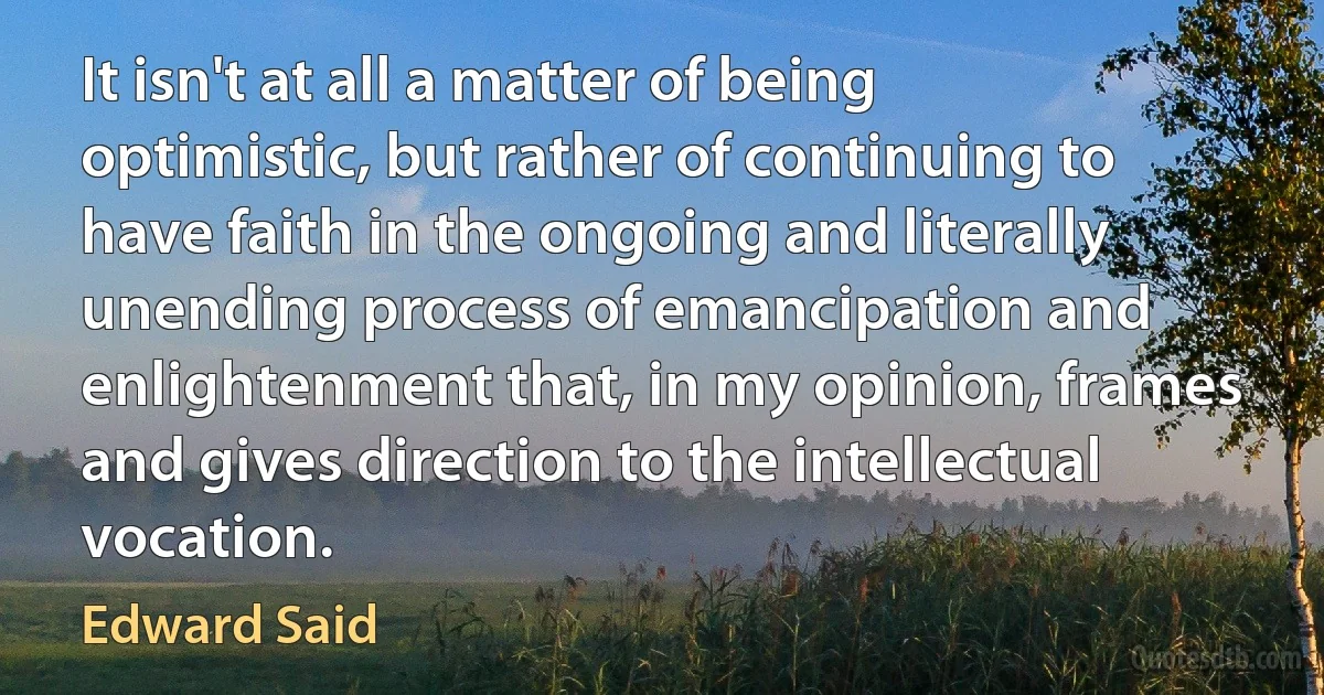 It isn't at all a matter of being optimistic, but rather of continuing to have faith in the ongoing and literally unending process of emancipation and enlightenment that, in my opinion, frames and gives direction to the intellectual vocation. (Edward Said)