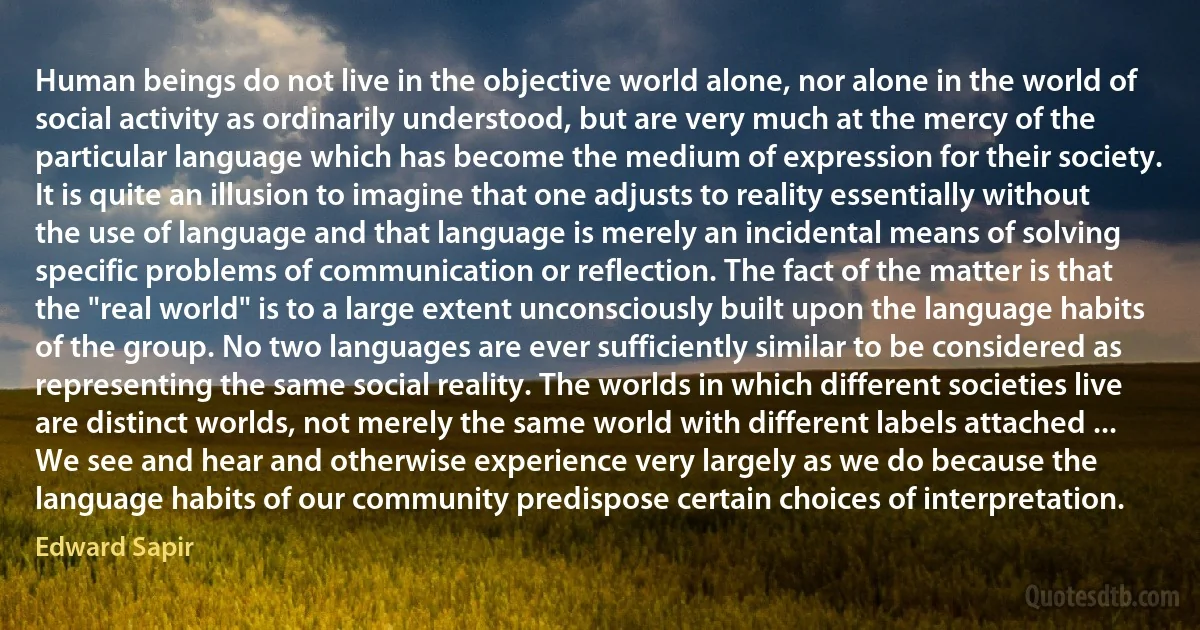 Human beings do not live in the objective world alone, nor alone in the world of social activity as ordinarily understood, but are very much at the mercy of the particular language which has become the medium of expression for their society. It is quite an illusion to imagine that one adjusts to reality essentially without the use of language and that language is merely an incidental means of solving specific problems of communication or reflection. The fact of the matter is that the "real world" is to a large extent unconsciously built upon the language habits of the group. No two languages are ever sufficiently similar to be considered as representing the same social reality. The worlds in which different societies live are distinct worlds, not merely the same world with different labels attached ... We see and hear and otherwise experience very largely as we do because the language habits of our community predispose certain choices of interpretation. (Edward Sapir)