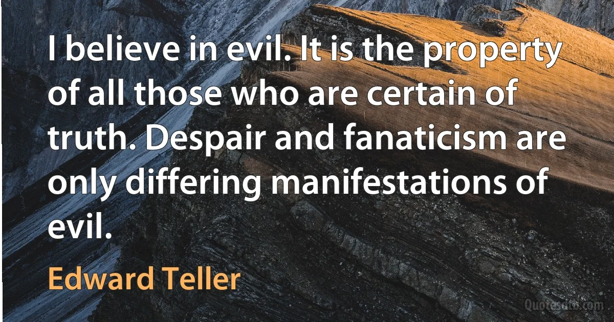 I believe in evil. It is the property of all those who are certain of truth. Despair and fanaticism are only differing manifestations of evil. (Edward Teller)