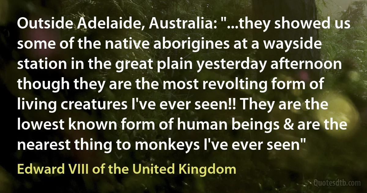 Outside Adelaide, Australia: "...they showed us some of the native aborigines at a wayside station in the great plain yesterday afternoon though they are the most revolting form of living creatures I've ever seen!! They are the lowest known form of human beings & are the nearest thing to monkeys I've ever seen" (Edward VIII of the United Kingdom)